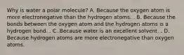 Why is water a polar molecule? A. Because the oxygen atom is more electronegative than the hydrogen atoms. . B. Because the bonds between the oxygen atom and the hydrogen atoms is a hydrogen bond. . C. Because water is an excellent solvent. . D. Because hydrogen atoms are more electronegative than oxygen atoms.