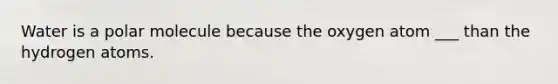 Water is a polar molecule because the oxygen atom ___ than the hydrogen atoms.
