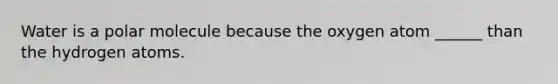 Water is a polar molecule because the oxygen atom ______ than the hydrogen atoms.