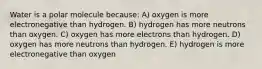 Water is a polar molecule because: A) oxygen is more electronegative than hydrogen. B) hydrogen has more neutrons than oxygen. C) oxygen has more electrons than hydrogen. D) oxygen has more neutrons than hydrogen. E) hydrogen is more electronegative than oxygen