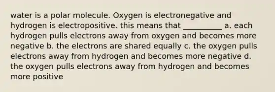 water is a polar molecule. Oxygen is electronegative and hydrogen is electropositive. this means that __________ a. each hydrogen pulls electrons away from oxygen and becomes more negative b. the electrons are shared equally c. the oxygen pulls electrons away from hydrogen and becomes more negative d. the oxygen pulls electrons away from hydrogen and becomes more positive