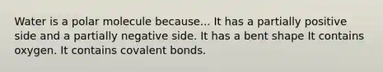 Water is a polar molecule because... It has a partially positive side and a partially negative side. It has a bent shape It contains oxygen. It contains covalent bonds.
