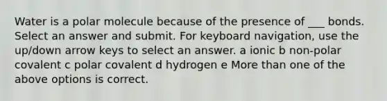 Water is a polar molecule because of the presence of ___ bonds. Select an answer and submit. For keyboard navigation, use the up/down arrow keys to select an answer. a ionic b non-polar covalent c polar covalent d hydrogen e More than one of the above options is correct.