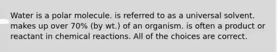 Water is a polar molecule. is referred to as a universal solvent. makes up over 70% (by wt.) of an organism. is often a product or reactant in chemical reactions. All of the choices are correct.