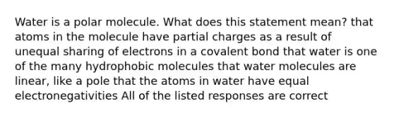 Water is a polar molecule. What does this statement mean? that atoms in the molecule have partial charges as a result of unequal sharing of electrons in a covalent bond that water is one of the many hydrophobic molecules that water molecules are linear, like a pole that the atoms in water have equal electronegativities All of the listed responses are correct