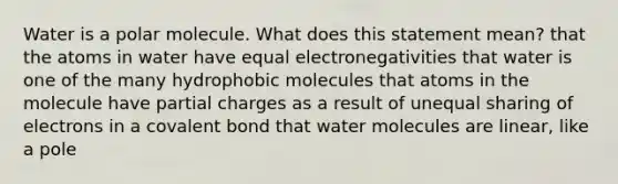 Water is a polar molecule. What does this statement mean? that the atoms in water have equal electronegativities that water is one of the many hydrophobic molecules that atoms in the molecule have partial charges as a result of unequal sharing of electrons in a covalent bond that water molecules are linear, like a pole