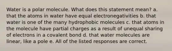 Water is a polar molecule. What does this statement mean? a. that the atoms in water have equal electronegativities b. that water is one of the many hydrophobic molecules c. that atoms in the molecule have partial charges as a result of unequal sharing of electrons in a covalent bond d. that water molecules are linear, like a pole e. All of the listed responses are correct.