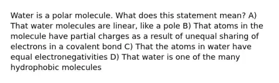 Water is a polar molecule. What does this statement mean? A) That water molecules are linear, like a pole B) That atoms in the molecule have partial charges as a result of unequal sharing of electrons in a covalent bond C) That the atoms in water have equal electronegativities D) That water is one of the many hydrophobic molecules