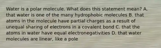 Water is a polar molecule. What does this statement mean? A. that water is one of the many hydrophobic molecules B. that atoms in the molecule have partial charges as a result of unequal sharing of electrons in a covalent bond C. that the atoms in water have equal electronegativities D. that water molecules are linear, like a pole