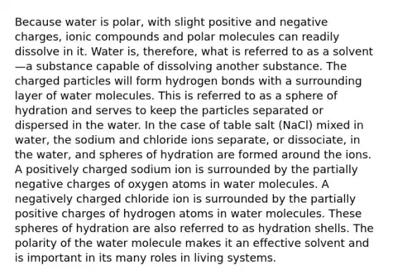 Because water is polar, with slight positive and negative charges, ionic compounds and polar molecules can readily dissolve in it. Water is, therefore, what is referred to as a solvent—a substance capable of dissolving another substance. The charged particles will form hydrogen bonds with a surrounding layer of water molecules. This is referred to as a sphere of hydration and serves to keep the particles separated or dispersed in the water. In the case of table salt (NaCl) mixed in water, the sodium and chloride ions separate, or dissociate, in the water, and spheres of hydration are formed around the ions. A positively charged sodium ion is surrounded by the partially negative charges of oxygen atoms in water molecules. A negatively charged chloride ion is surrounded by the partially positive charges of hydrogen atoms in water molecules. These spheres of hydration are also referred to as hydration shells. The polarity of the water molecule makes it an effective solvent and is important in its many roles in living systems.