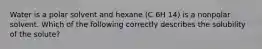 Water is a polar solvent and hexane (C 6H 14) is a nonpolar solvent. Which of the following correctly describes the solubility of the solute?