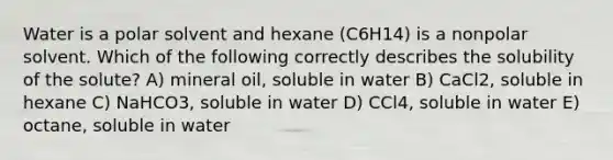 Water is a polar solvent and hexane (C6H14) is a nonpolar solvent. Which of the following correctly describes the solubility of the solute? A) mineral oil, soluble in water B) CaCl2, soluble in hexane C) NaHCO3, soluble in water D) CCl4, soluble in water E) octane, soluble in water