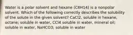 Water is a polar solvent and hexane (C6H14) is a nonpolar solvent. Which of the following correctly describes the solubility of the solute in the given solvent? CaCl2, soluble in hexane, octane; soluble in water, CCl4 soluble in water, mineral oil; soluble in water, NaHCO3; soluble in water