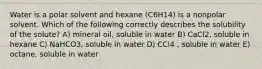 Water is a polar solvent and hexane (C6H14) is a nonpolar solvent. Which of the following correctly describes the solubility of the solute? A) mineral oil, soluble in water B) CaCl2, soluble in hexane C) NaHCO3, soluble in water D) CCl4 , soluble in water E) octane, soluble in water