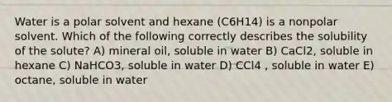 Water is a polar solvent and hexane (C6H14) is a nonpolar solvent. Which of the following correctly describes the solubility of the solute? A) mineral oil, soluble in water B) CaCl2, soluble in hexane C) NaHCO3, soluble in water D) CCl4 , soluble in water E) octane, soluble in water