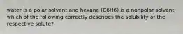 water is a polar solvent and hexane (C6H6) is a nonpolar solvent. which of the following correctly describes the solubility of the respective solute?