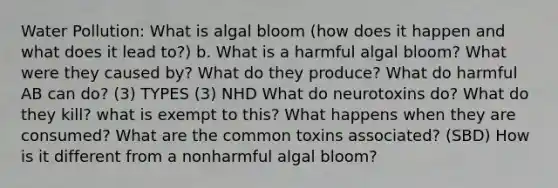 Water Pollution: What is algal bloom (how does it happen and what does it lead to?) b. What is a harmful algal bloom? What were they caused by? What do they produce? What do harmful AB can do? (3) TYPES (3) NHD What do neurotoxins do? What do they kill? what is exempt to this? What happens when they are consumed? What are the common toxins associated? (SBD) How is it different from a nonharmful algal bloom?