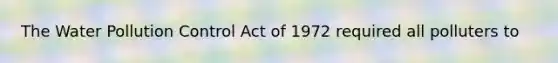 The Water Pollution Control Act of 1972 required all polluters to