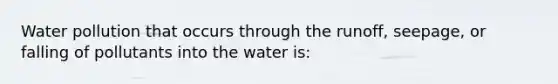 Water pollution that occurs through the runoff, seepage, or falling of pollutants into the water is: