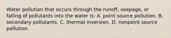 Water pollution that occurs through the runoff, seepage, or falling of pollutants into the water is: A. point source pollution. B. secondary pollutants. C. thermal inversion. D. nonpoint source pollution.