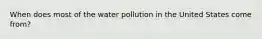 When does most of the water pollution in the United States come from?