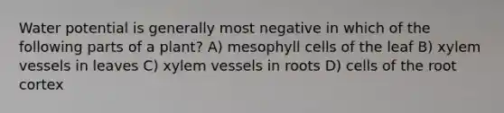 Water potential is generally most negative in which of the following parts of a plant? A) mesophyll cells of the leaf B) xylem vessels in leaves C) xylem vessels in roots D) cells of the root cortex