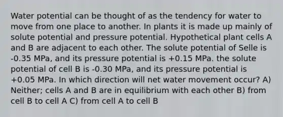 Water potential can be thought of as the tendency for water to move from one place to another. In plants it is made up mainly of solute potential and pressure potential. Hypothetical plant cells A and B are adjacent to each other. The solute potential of Selle is -0.35 MPa, and its pressure potential is +0.15 MPa. the solute potential of cell B is -0.30 MPa, and its pressure potential is +0.05 MPa. In which direction will net water movement occur? A) Neither; cells A and B are in equilibrium with each other B) from cell B to cell A C) from cell A to cell B