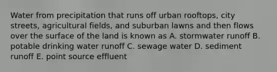 Water from precipitation that runs off urban rooftops, city streets, agricultural fields, and suburban lawns and then flows over the surface of the land is known as A. stormwater runoff B. potable drinking water runoff C. sewage water D. sediment runoff E. point source effluent