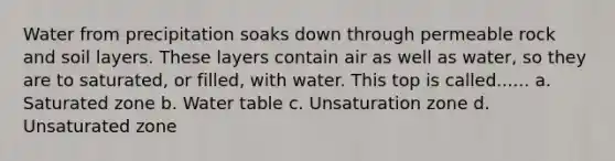 Water from precipitation soaks down through permeable rock and soil layers. These layers contain air as well as water, so they are to saturated, or filled, with water. This top is called...... a. Saturated zone b. Water table c. Unsaturation zone d. Unsaturated zone