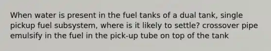 When water is present in the fuel tanks of a dual tank, single pickup fuel subsystem, where is it likely to settle? crossover pipe emulsify in the fuel in the pick-up tube on top of the tank