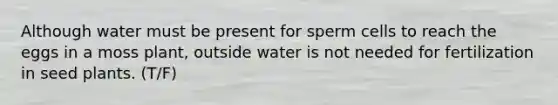 Although water must be present for sperm cells to reach the eggs in a moss plant, outside water is not needed for fertilization in seed plants. (T/F)