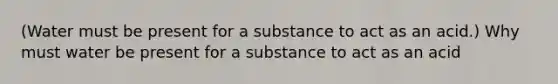 (Water must be present for a substance to act as an acid.) Why must water be present for a substance to act as an acid