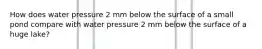 How does water pressure 2 mm below the surface of a small pond compare with water pressure 2 mm below the surface of a huge lake?