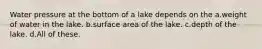 Water pressure at the bottom of a lake depends on the a.weight of water in the lake. b.surface area of the lake. c.depth of the lake. d.All of these.