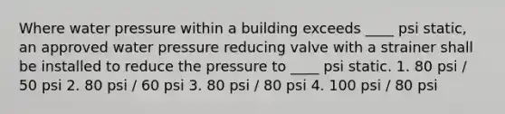 Where water pressure within a building exceeds ____ psi static, an approved water pressure reducing valve with a strainer shall be installed to reduce the pressure to ____ psi static. 1. 80 psi / 50 psi 2. 80 psi / 60 psi 3. 80 psi / 80 psi 4. 100 psi / 80 psi