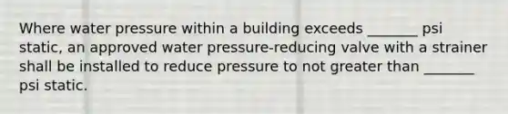 Where water pressure within a building exceeds _______ psi static, an approved water pressure-reducing valve with a strainer shall be installed to reduce pressure to not greater than _______ psi static.