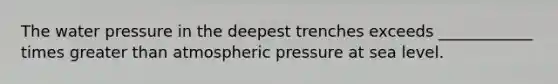 The water pressure in the deepest trenches exceeds ____________ times greater than atmospheric pressure at sea level.