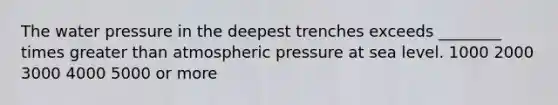 The water pressure in the deepest trenches exceeds ________ times greater than atmospheric pressure at sea level. 1000 2000 3000 4000 5000 or more