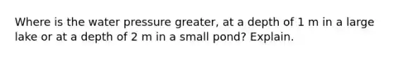 Where is the water pressure greater, at a depth of 1 m in a large lake or at a depth of 2 m in a small pond? Explain.