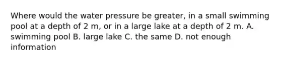 Where would the water pressure be greater, in a small swimming pool at a depth of 2 m, or in a large lake at a depth of 2 m. A. swimming pool B. large lake C. the same D. not enough information