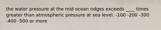 the water pressure at the mid ocean ridges exceeds ____ times greater than atmospheric pressure at sea level. -100 -200 -300 -400 -500 or more