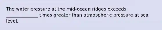 The water pressure at the mid-ocean ridges exceeds ______________ times greater than atmospheric pressure at sea level.