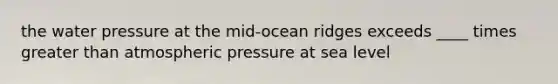 the water pressure at the mid-ocean ridges exceeds ____ times <a href='https://www.questionai.com/knowledge/ktgHnBD4o3-greater-than' class='anchor-knowledge'>greater than</a> atmospheric pressure at sea level