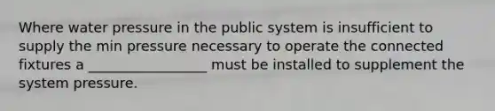 Where water pressure in the public system is insufficient to supply the min pressure necessary to operate the connected fixtures a _________________ must be installed to supplement the system pressure.