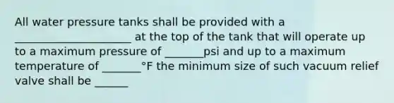 All water pressure tanks shall be provided with a _____________________ at the top of the tank that will operate up to a maximum pressure of _______psi and up to a maximum temperature of _______°F the minimum size of such vacuum relief valve shall be ______