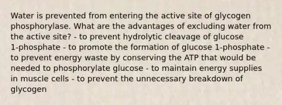 Water is prevented from entering the active site of glycogen phosphorylase. What are the advantages of excluding water from the active site? - to prevent hydrolytic cleavage of glucose 1‑phosphate - to promote the formation of glucose 1‑phosphate - to prevent energy waste by conserving the ATP that would be needed to phosphorylate glucose - to maintain energy supplies in muscle cells - to prevent the unnecessary breakdown of glycogen