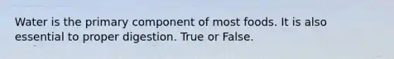 Water is the primary component of most foods. It is also essential to proper digestion. True or False.