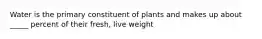 Water is the primary constituent of plants and makes up about _____ percent of their fresh, live weight