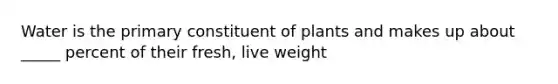 Water is the primary constituent of plants and makes up about _____ percent of their fresh, live weight