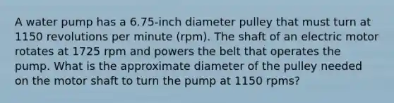 A water pump has a 6.75-inch diameter pulley that must turn at 1150 revolutions per minute (rpm). The shaft of an electric motor rotates at 1725 rpm and powers the belt that operates the pump. What is the approximate diameter of the pulley needed on the motor shaft to turn the pump at 1150 rpms?